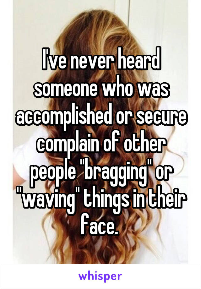 I've never heard someone who was accomplished or secure complain of other people "bragging" or "waving" things in their face. 