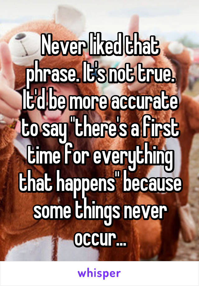 Never liked that phrase. It's not true. It'd be more accurate to say "there's a first time for everything that happens" because some things never occur...