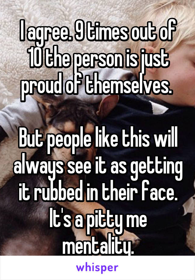 I agree. 9 times out of 10 the person is just proud of themselves. 

But people like this will always see it as getting it rubbed in their face. It's a pitty me mentality.