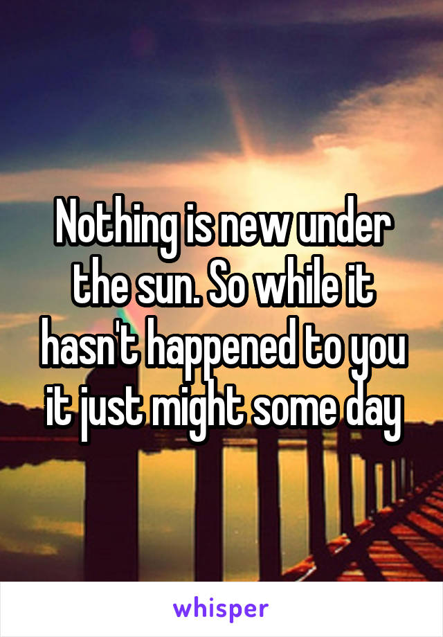 Nothing is new under the sun. So while it hasn't happened to you it just might some day