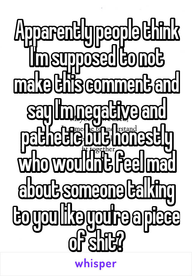 Apparently people think I'm supposed to not make this comment and say I'm negative and pathetic but honestly who wouldn't feel mad about someone talking to you like you're a piece of shit?