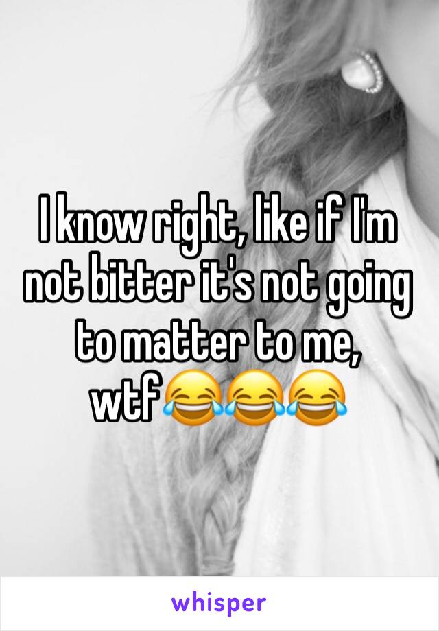 I know right, like if I'm not bitter it's not going to matter to me, wtf😂😂😂