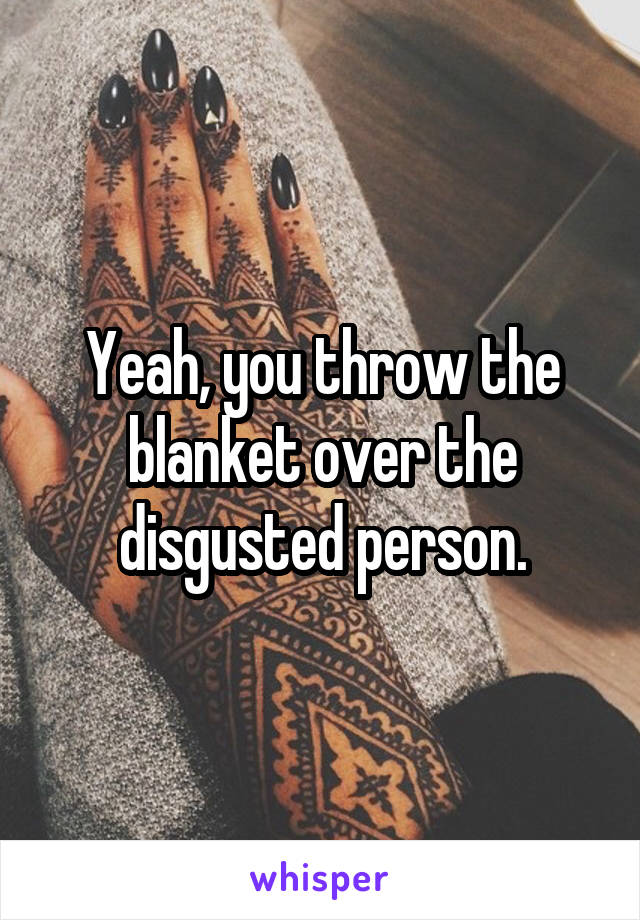 Yeah, you throw the blanket over the disgusted person.