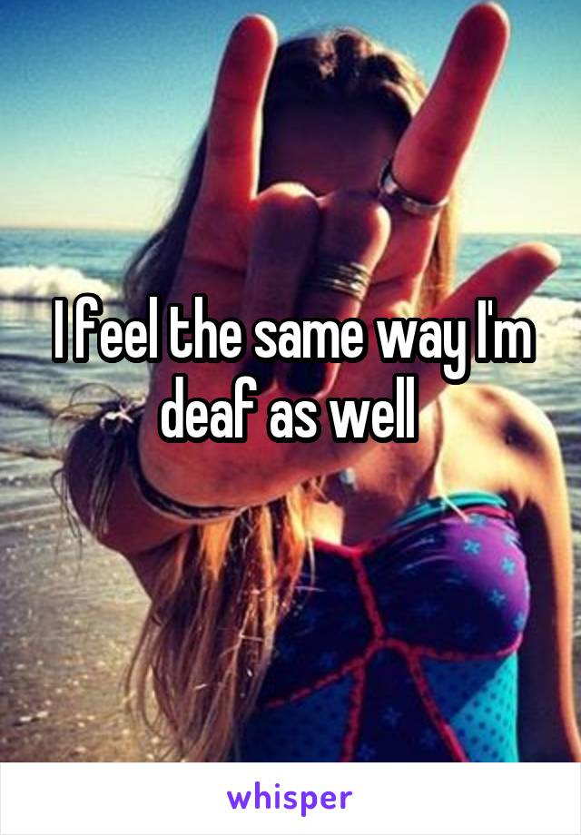 I feel the same way I'm deaf as well 
