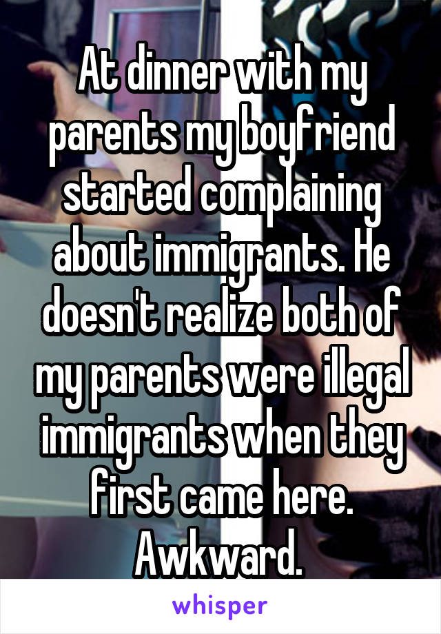 At dinner with my parents my boyfriend started complaining about immigrants. He doesn't realize both of my parents were illegal immigrants when they first came here. Awkward. 