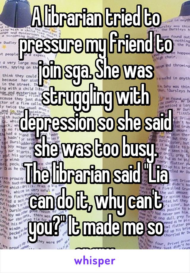 A librarian tried to pressure my friend to join sga. She was struggling with depression so she said she was too busy.
The librarian said "Lia can do it, why can't you?" It made me so angry.