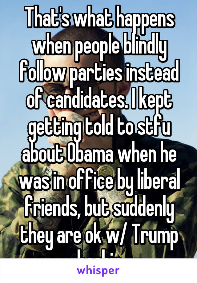 That's what happens when people blindly follow parties instead of candidates. I kept getting told to stfu about Obama when he was in office by liberal friends, but suddenly they are ok w/ Trump bashin