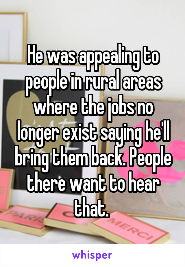 He was appealing to people in rural areas where the jobs no longer exist saying he'll bring them back. People there want to hear that. 