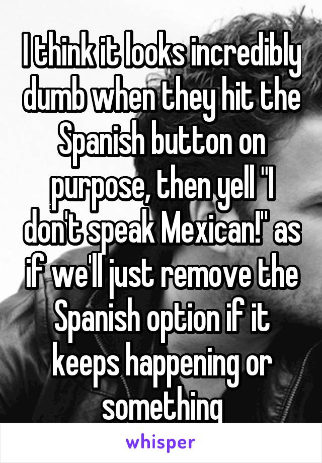 I think it looks incredibly dumb when they hit the Spanish button on purpose, then yell "I don't speak Mexican!" as if we'll just remove the Spanish option if it keeps happening or something