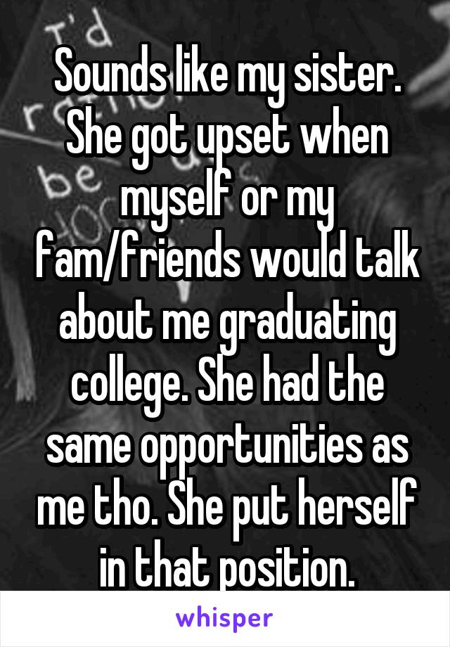Sounds like my sister. She got upset when myself or my fam/friends would talk about me graduating college. She had the same opportunities as me tho. She put herself in that position.