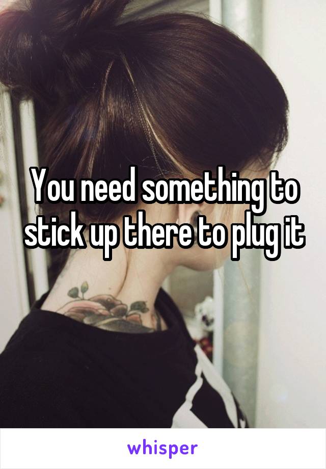 You need something to stick up there to plug it 