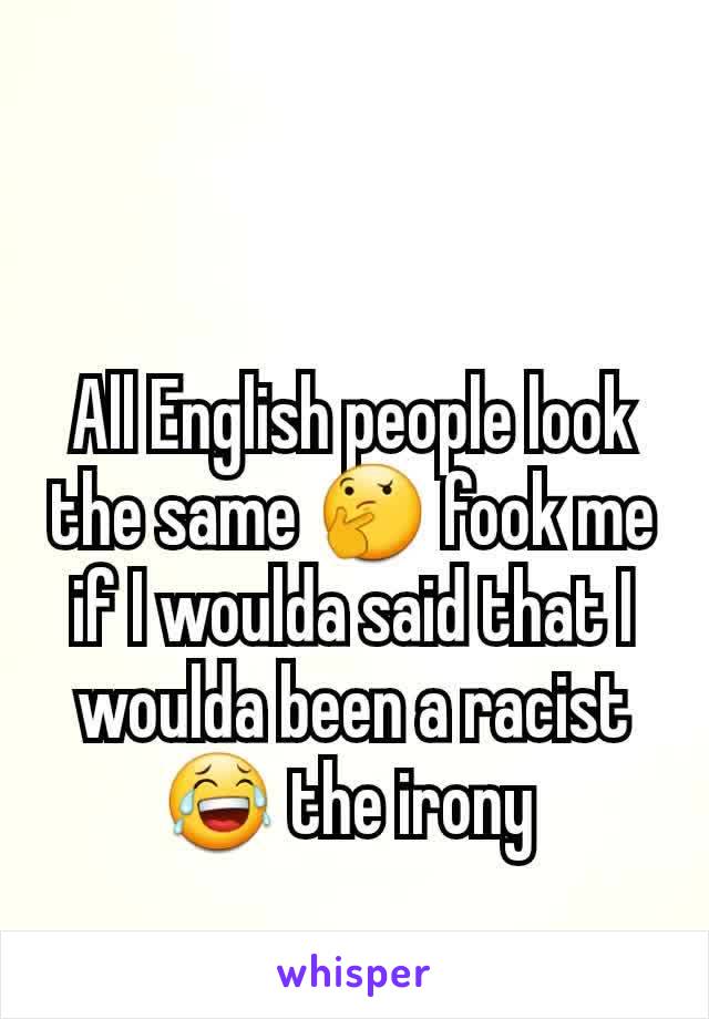All English people look the same 🤔 fook me if I woulda said that I woulda been a racist 😂 the irony 