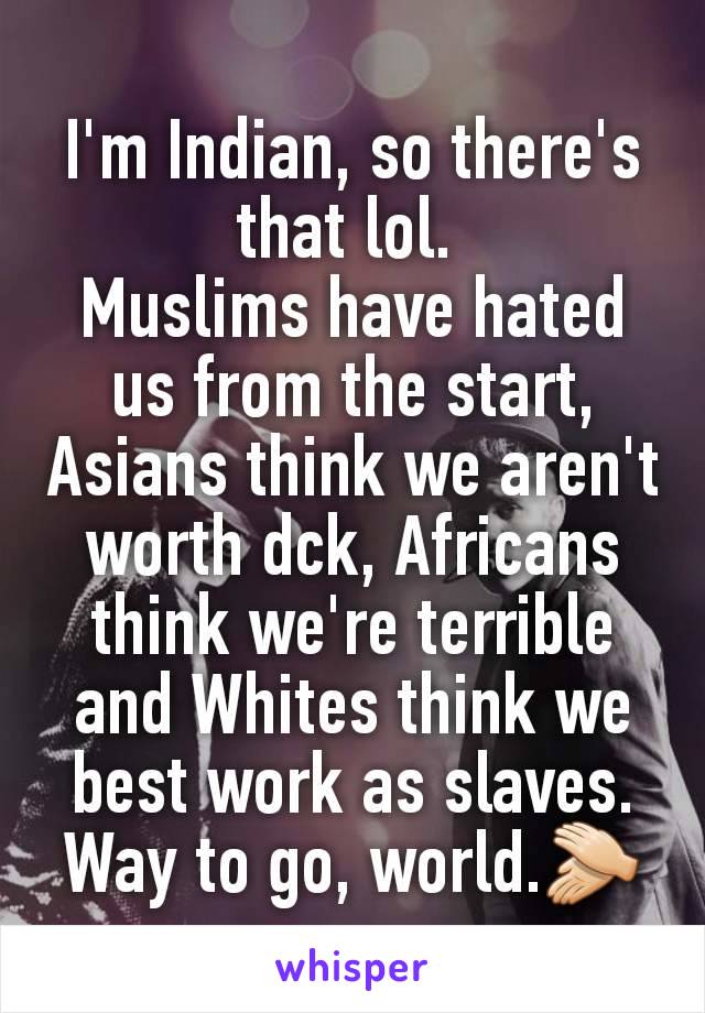 I'm Indian, so there's that lol. 
Muslims have hated us from the start, Asians think we aren't worth dck, Africans think we're terrible and Whites think we best work as slaves.
Way to go, world.👏🏻