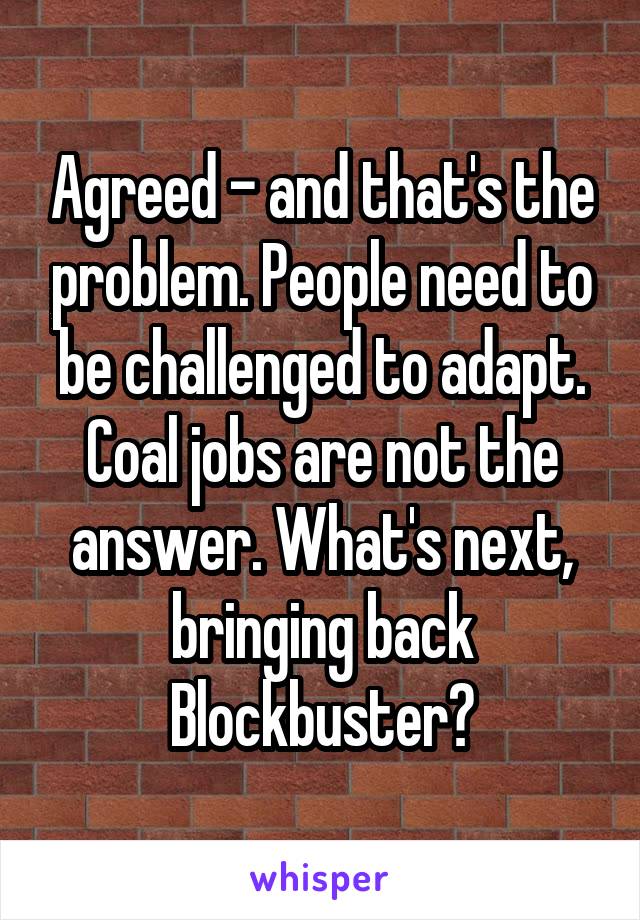 Agreed - and that's the problem. People need to be challenged to adapt. Coal jobs are not the answer. What's next, bringing back Blockbuster?