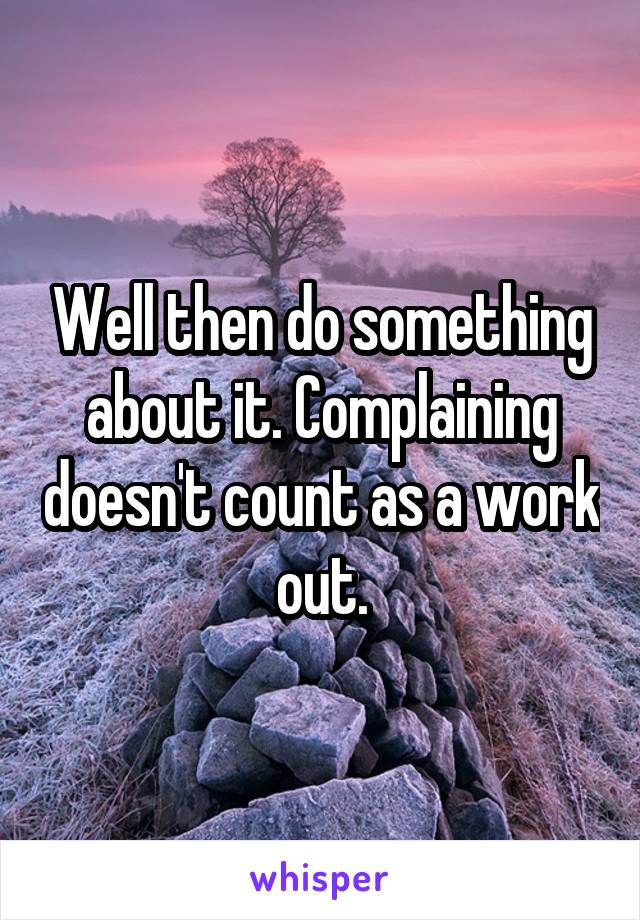 Well then do something about it. Complaining doesn't count as a work out.