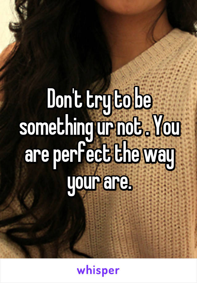 Don't try to be something ur not . You are perfect the way your are.