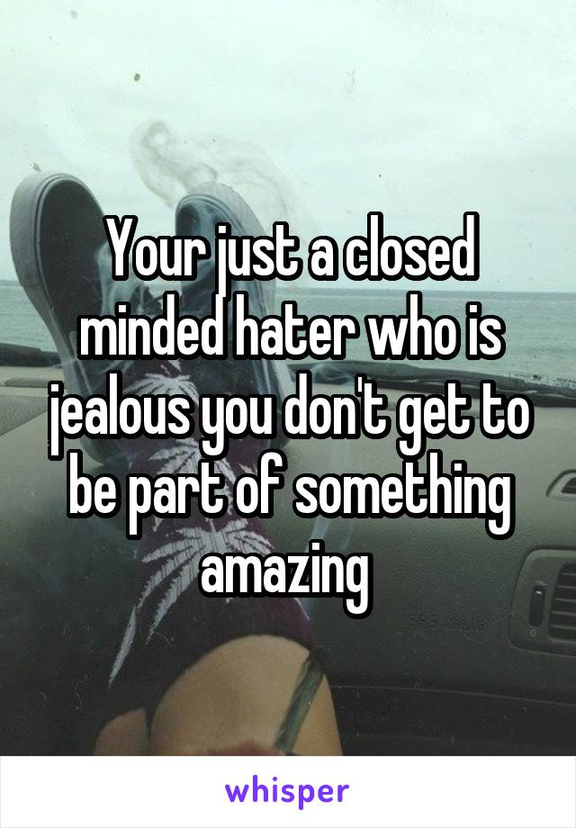 Your just a closed minded hater who is jealous you don't get to be part of something amazing 