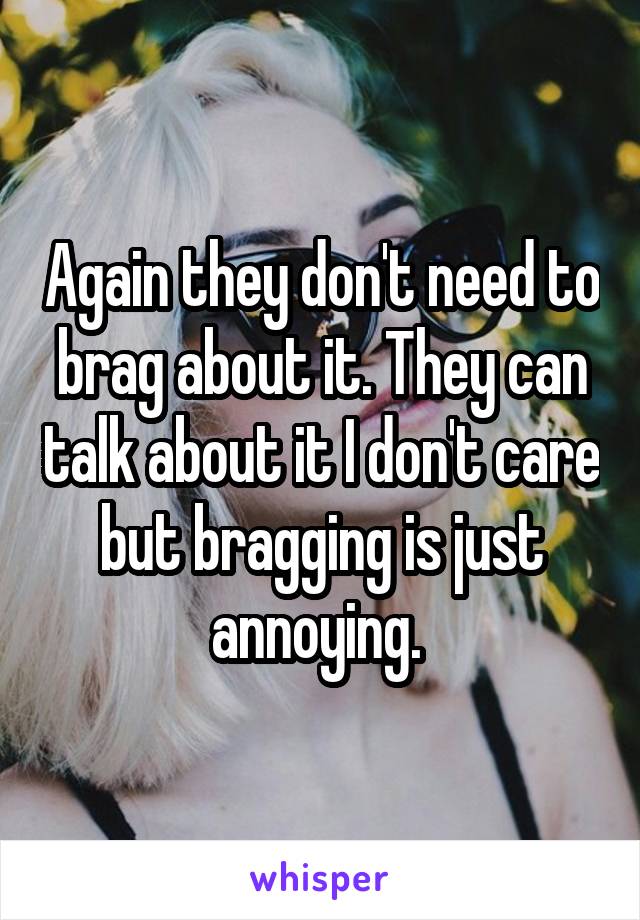 Again they don't need to brag about it. They can talk about it I don't care but bragging is just annoying. 