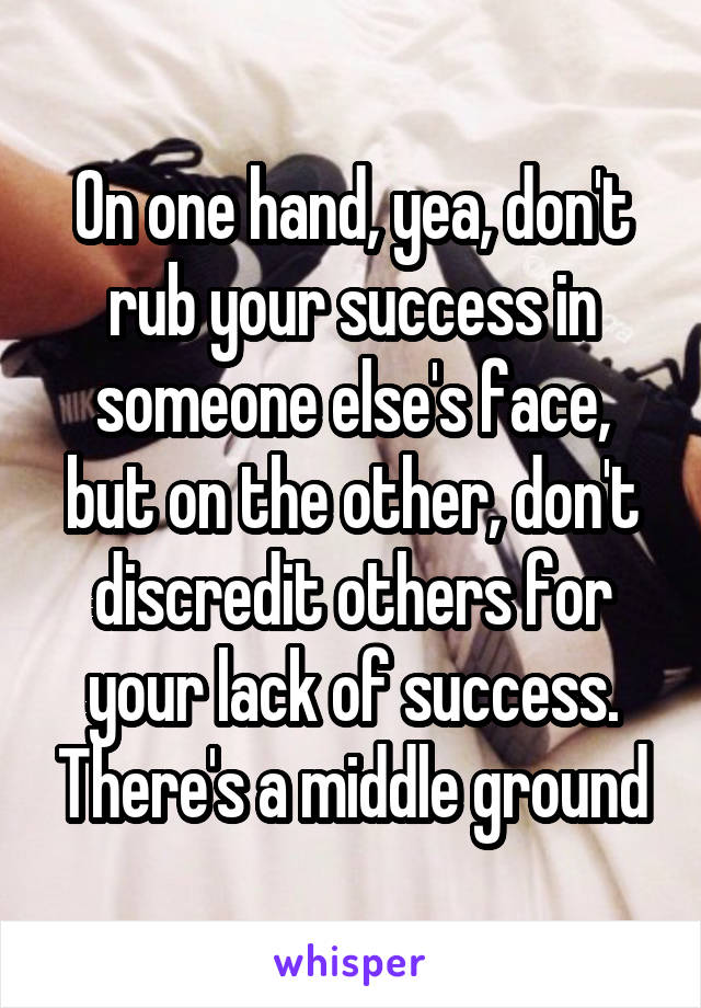 On one hand, yea, don't rub your success in someone else's face, but on the other, don't discredit others for your lack of success. There's a middle ground