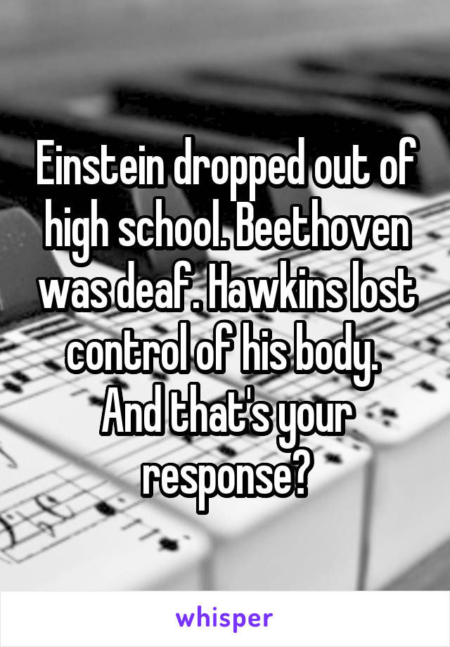 Einstein dropped out of high school. Beethoven was deaf. Hawkins lost control of his body. 
And that's your response?