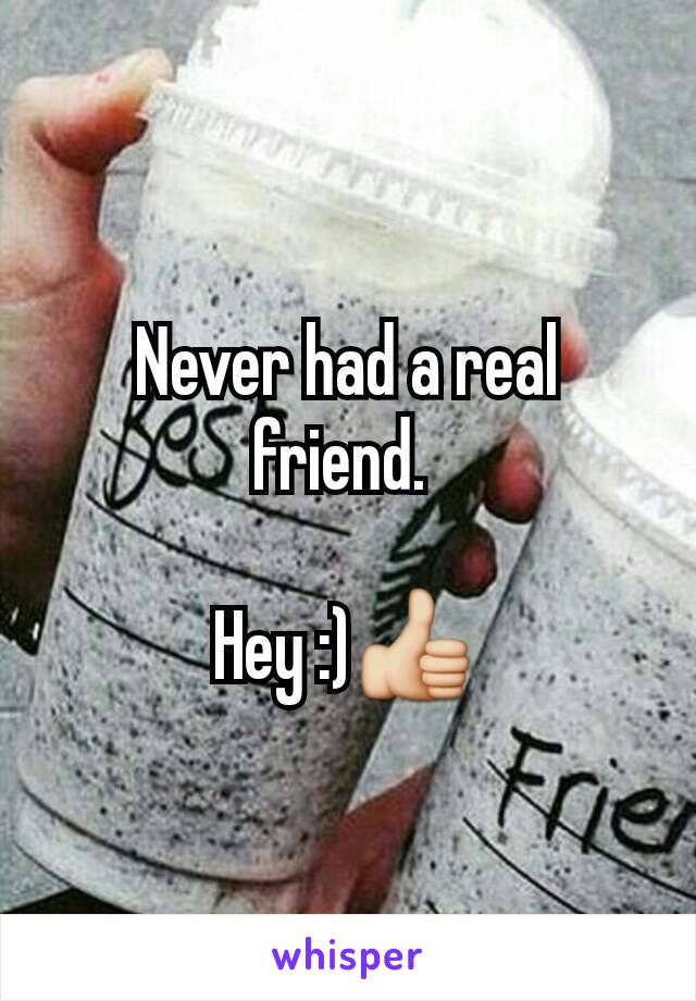 Never had a real friend. 

Hey :)👍