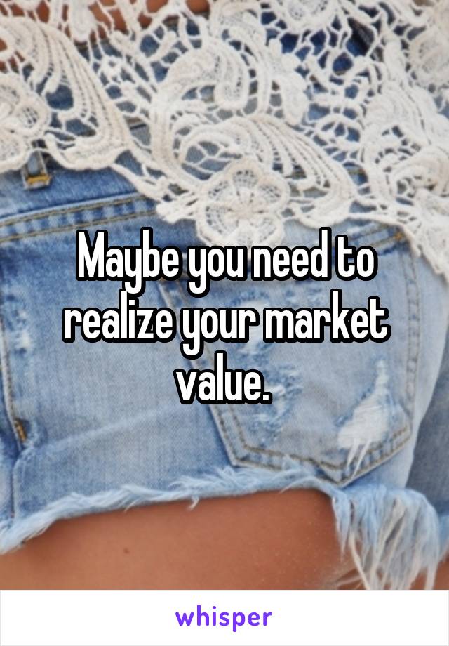 Maybe you need to realize your market value. 