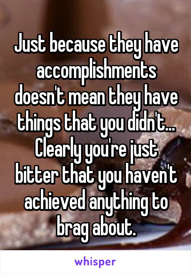 Just because they have accomplishments doesn't mean they have things that you didn't...
Clearly you're just bitter that you haven't achieved anything to brag about.