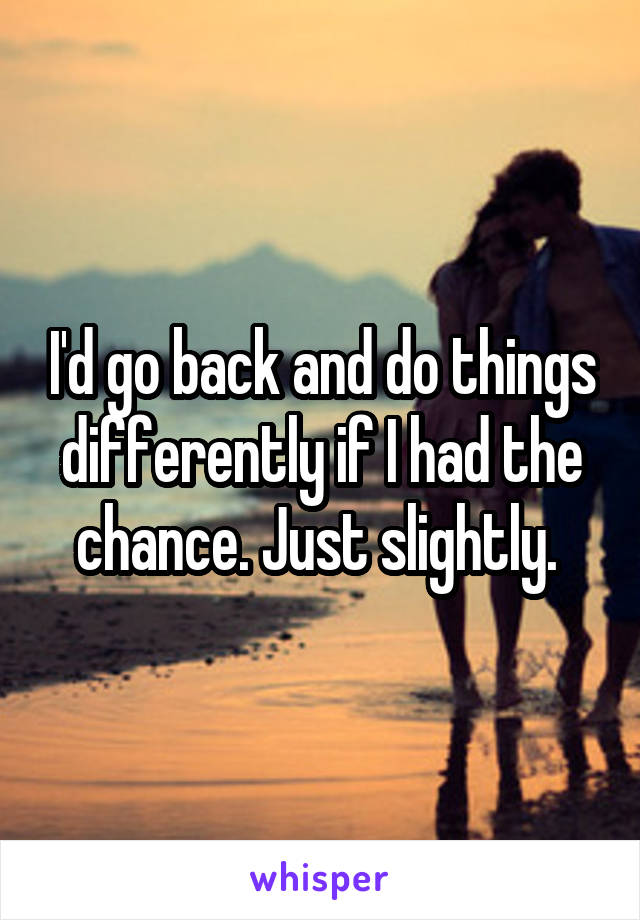 I'd go back and do things differently if I had the chance. Just slightly. 