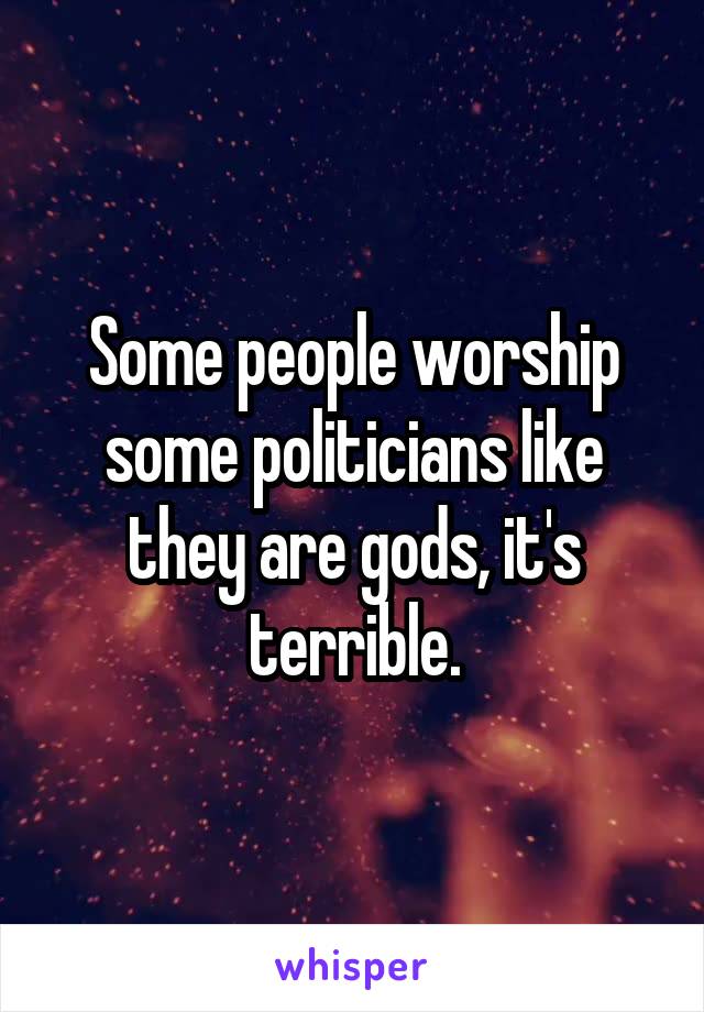 Some people worship some politicians like they are gods, it's terrible.