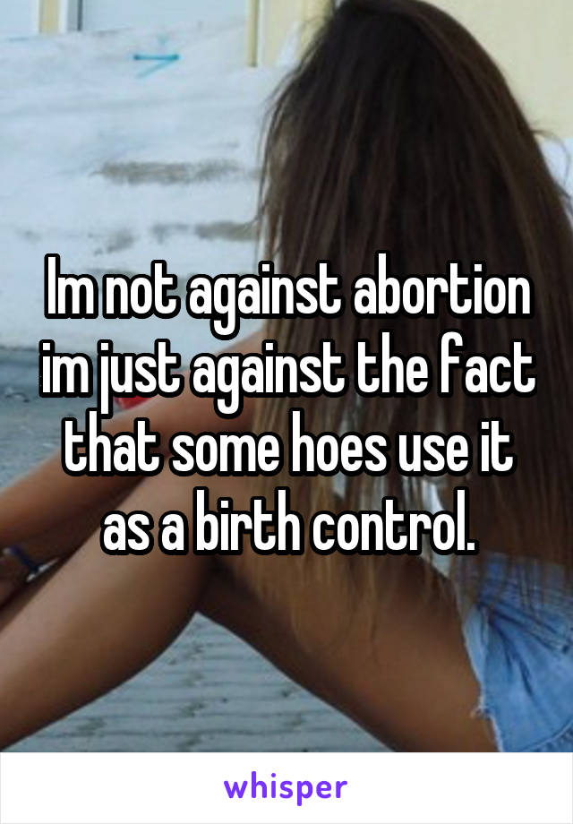 Im not against abortion im just against the fact that some hoes use it as a birth control.