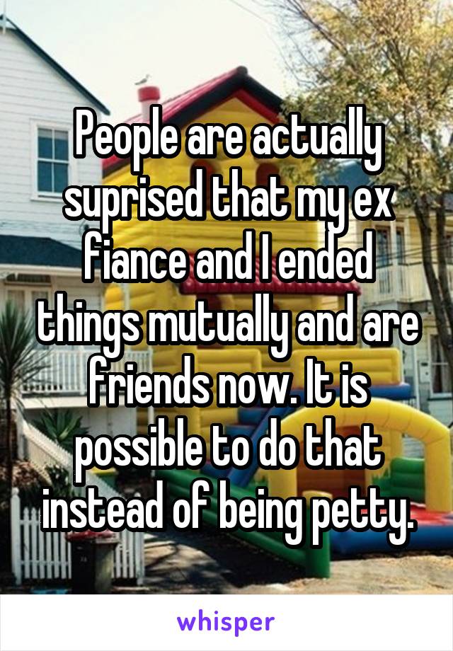 People are actually suprised that my ex fiance and I ended things mutually and are friends now. It is possible to do that instead of being petty.