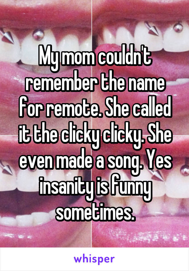 My mom couldn't remember the name for remote. She called it the clicky clicky. She even made a song. Yes insanity is funny sometimes.