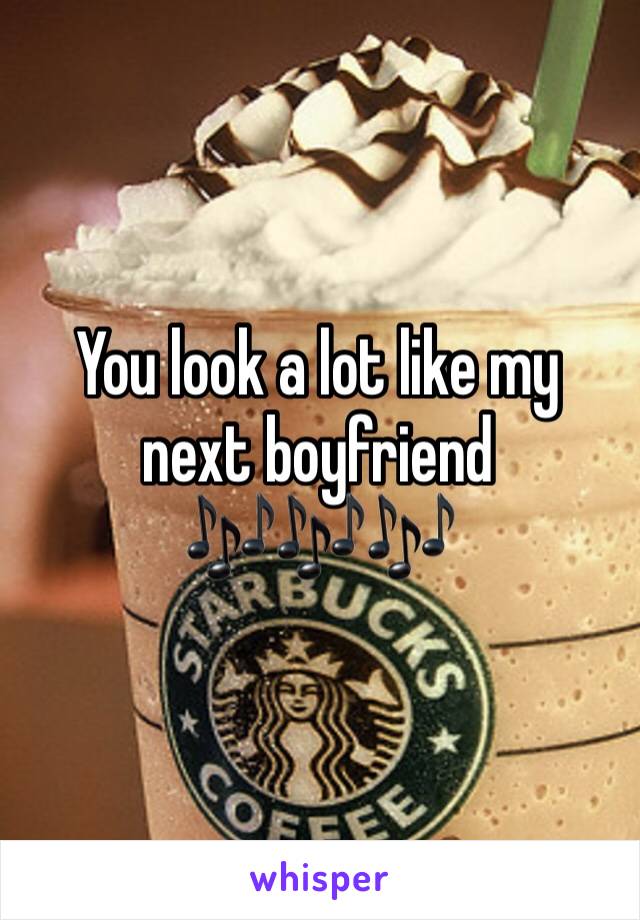 You look a lot like my next boyfriend 
🎶🎶🎶