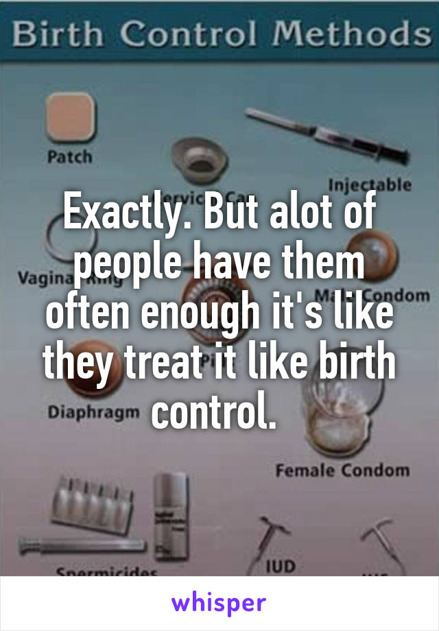 Exactly. But alot of people have them often enough it's like they treat it like birth control. 