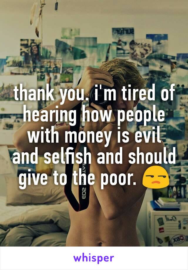 thank you. i'm tired of hearing how people with money is evil and selfish and should give to the poor. 😒