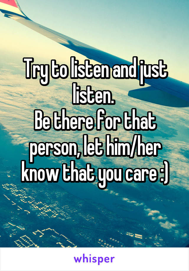 Try to listen and just listen. 
Be there for that person, let him/her know that you care :)
