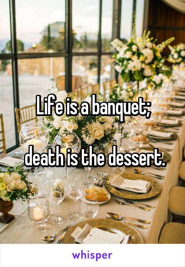 Life is a banquet;

 death is the dessert.