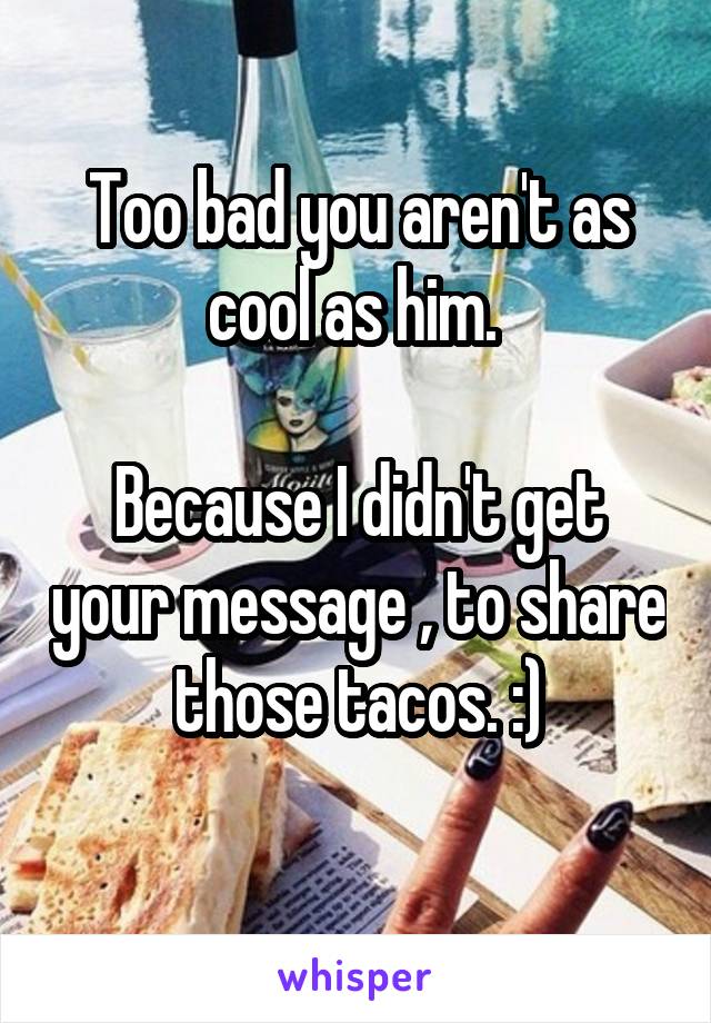 Too bad you aren't as cool as him. 

Because I didn't get your message , to share those tacos. :)
