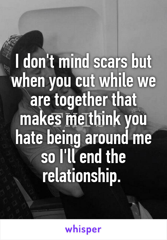 I don't mind scars but when you cut while we are together that makes me think you hate being around me so I'll end the relationship. 