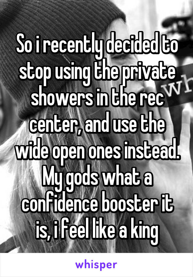 So i recently decided to stop using the private showers in the rec center, and use the wide open ones instead. My gods what a confidence booster it is, i feel like a king