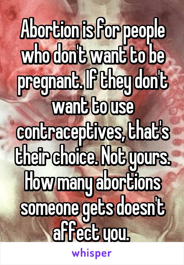 Abortion is for people who don't want to be pregnant. If they don't want to use contraceptives, that's their choice. Not yours. How many abortions someone gets doesn't affect you. 