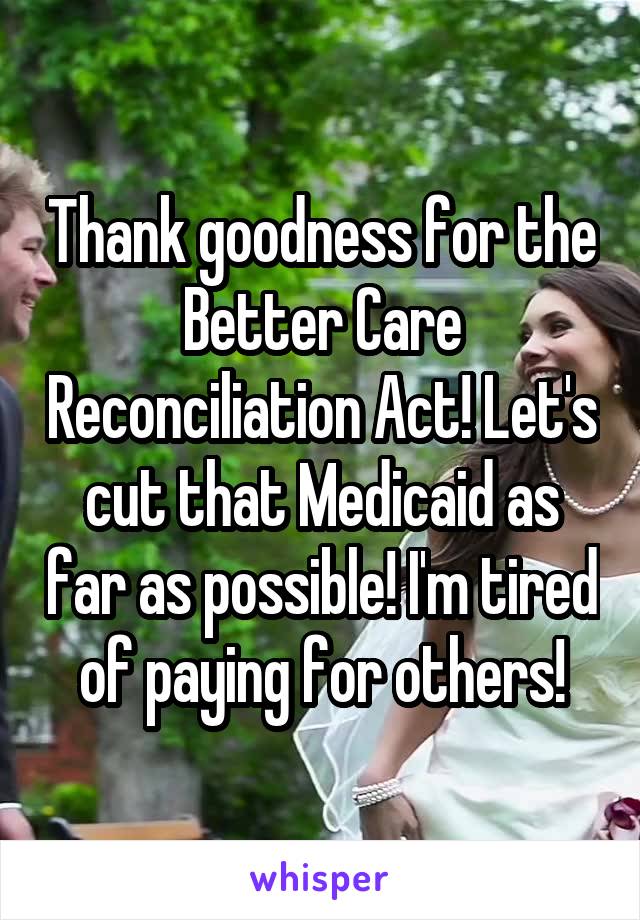 Thank goodness for the Better Care Reconciliation Act! Let's cut that Medicaid as far as possible! I'm tired of paying for others!