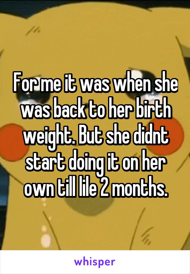 For me it was when she was back to her birth weight. But she didnt start doing it on her own till lile 2 months.