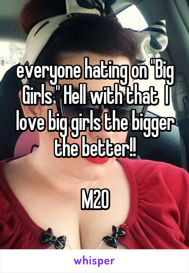 everyone hating on "Big Girls " Hell with that  I love big girls the bigger the better!!

M20