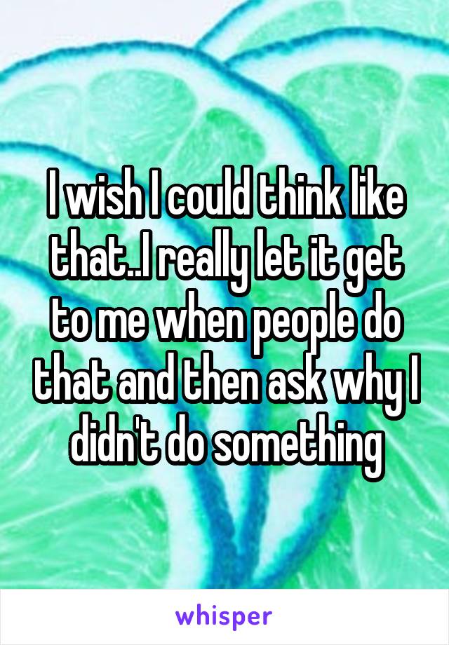 I wish I could think like that..I really let it get to me when people do that and then ask why I didn't do something