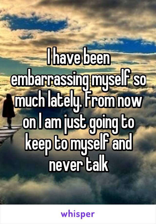 I have been embarrassing myself so much lately. From now on I am just going to keep to myself and never talk