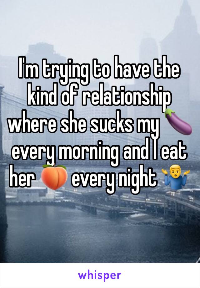 I'm trying to have the kind of relationship where she sucks my 🍆 every morning and I eat her 🍑 every night 🤷‍♂️