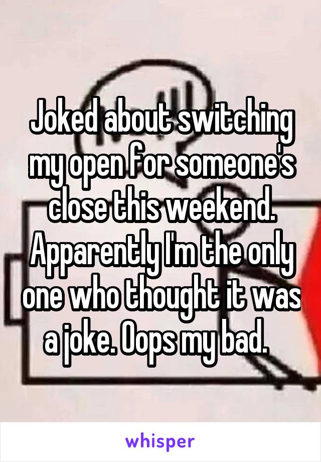 Joked about switching my open for someone's close this weekend. Apparently I'm the only one who thought it was a joke. Oops my bad.  