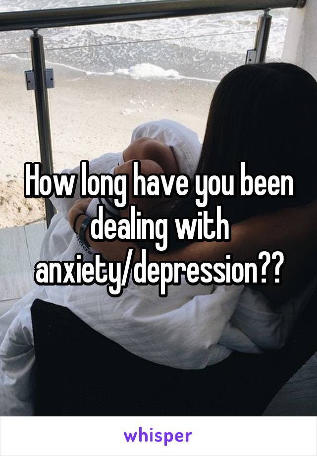 How long have you been dealing with anxiety/depression??
