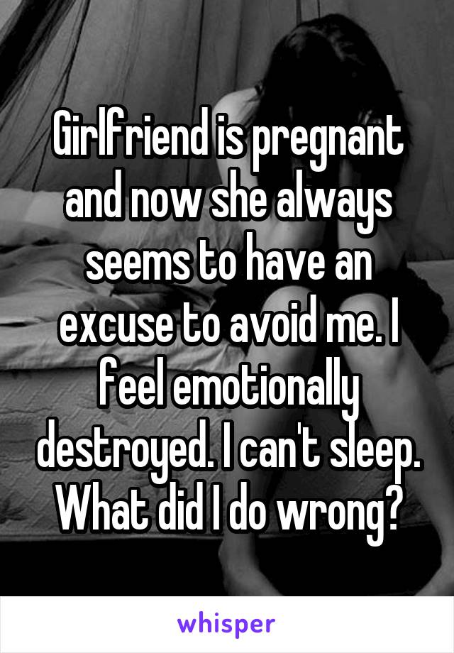 Girlfriend is pregnant and now she always seems to have an excuse to avoid me. I feel emotionally destroyed. I can't sleep. What did I do wrong?